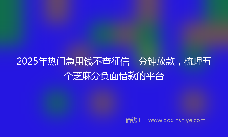 2025年热门急用钱不查征信一分钟放款，梳理五个芝麻分负面借款的平台