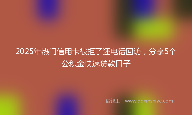 2025年热门信用卡被拒了还电话回访，分享5个公积金快速贷款口子
