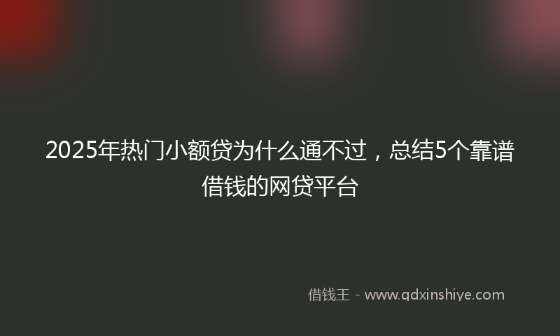2025年热门小额贷为什么通不过，总结5个靠谱借钱的网贷平台