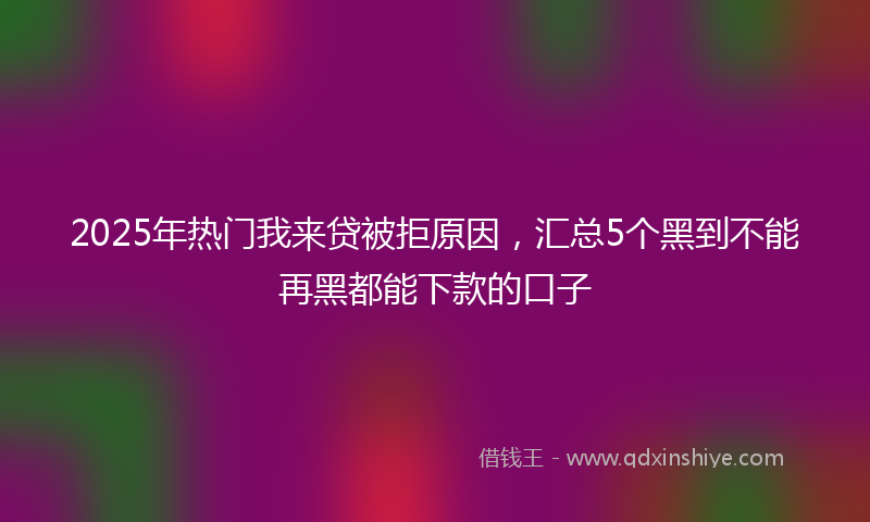 2025年热门我来贷被拒原因，汇总5个黑到不能再黑都能下款的口子