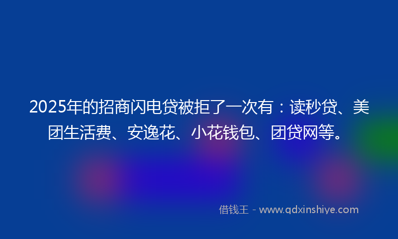 2025年的招商闪电贷被拒了一次有：读秒贷、美团生活费、安逸花、小花钱包、团贷网等。