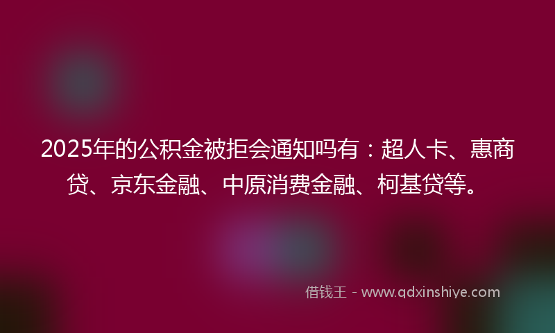 2025年的公积金被拒会通知吗有：超人卡、惠商贷、京东金融、中原消费金融、柯基贷等。