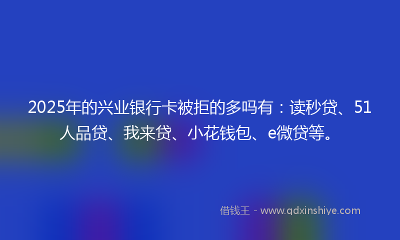 2025年的兴业银行卡被拒的多吗有：读秒贷、51人品贷、我来贷、小花钱包、e微贷等。