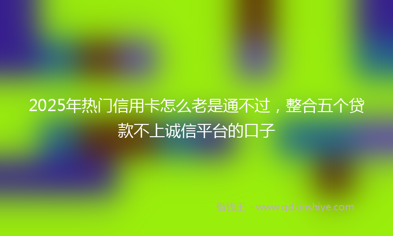 2025年热门信用卡怎么老是通不过，整合五个贷款不上诚信平台的口子