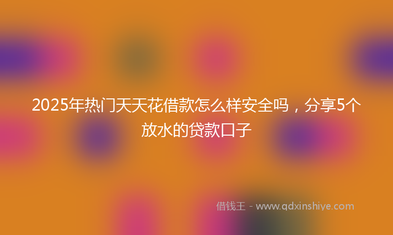 2025年热门天天花借款怎么样安全吗，分享5个放水的贷款口子
