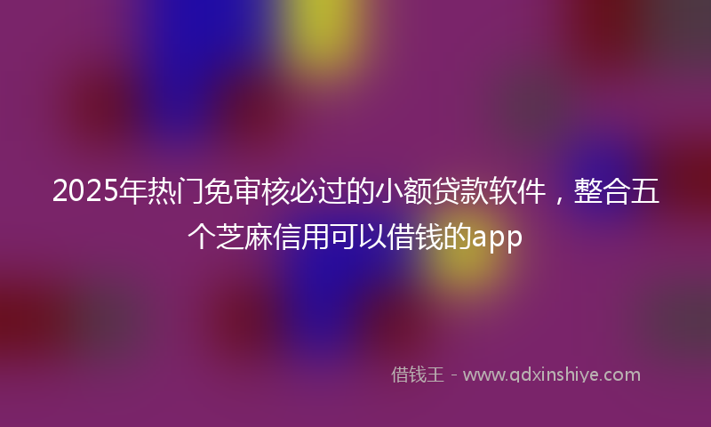 2025年热门免审核必过的小额贷款软件，整合五个芝麻信用可以借钱的app