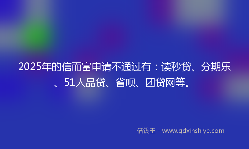 2025年的信而富申请不通过有：读秒贷、分期乐、51人品贷、省呗、团贷网等。