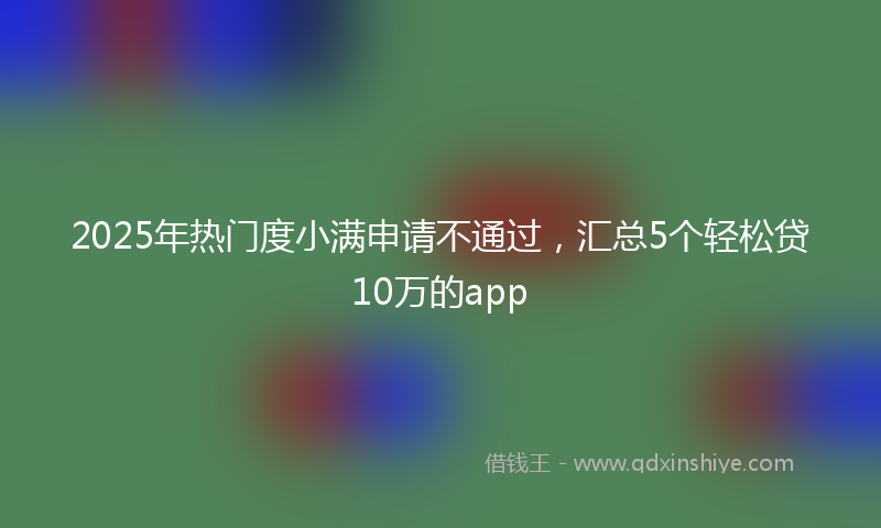 2025年热门度小满申请不通过，汇总5个轻松贷10万的app
