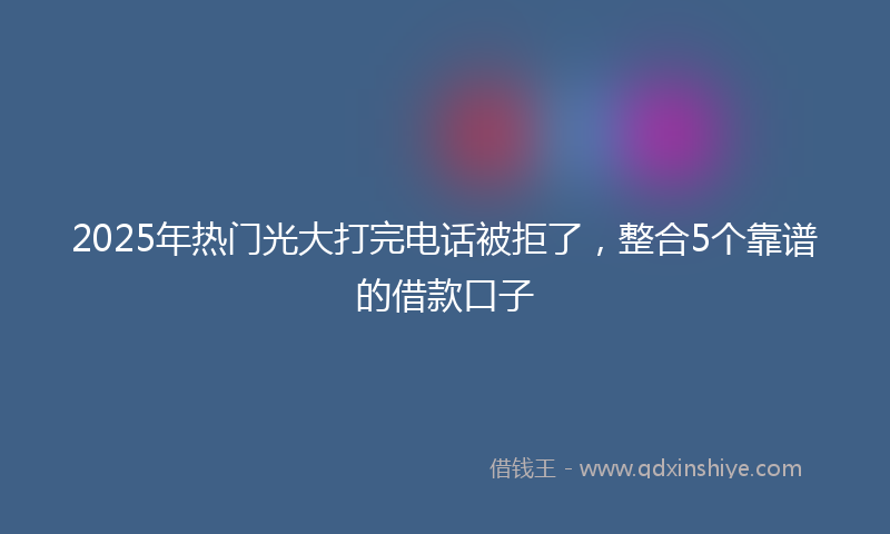 2025年热门光大打完电话被拒了，整合5个靠谱的借款口子