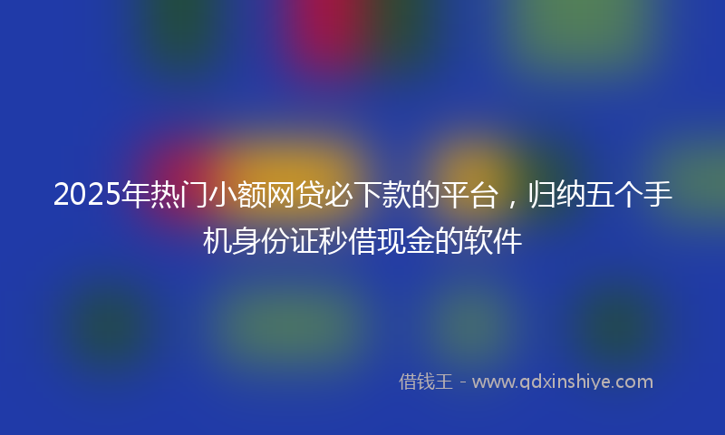 2025年热门小额网贷必下款的平台，归纳五个手机身份证秒借现金的软件