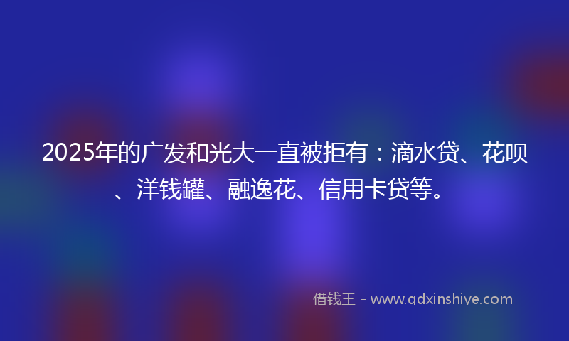 2025年的广发和光大一直被拒有：滴水贷、花呗、洋钱罐、融逸花、信用卡贷等。