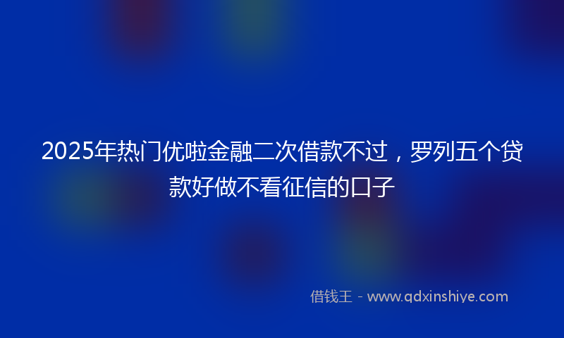 2025年热门优啦金融二次借款不过，罗列五个贷款好做不看征信的口子