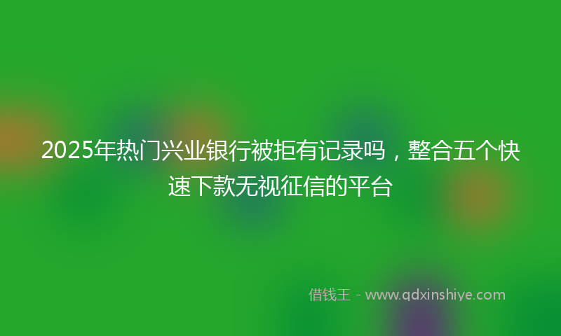 2025年热门兴业银行被拒有记录吗，整合五个快速下款无视征信的平台