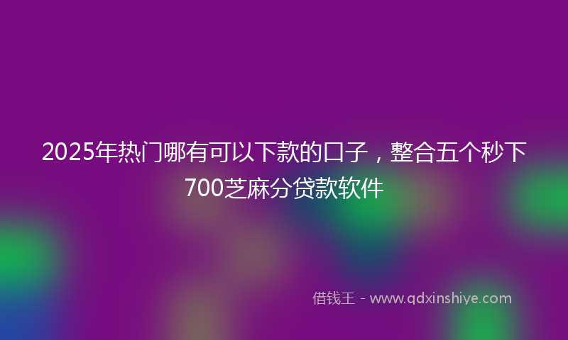 2025年热门哪有可以下款的口子，整合五个秒下700芝麻分贷款软件