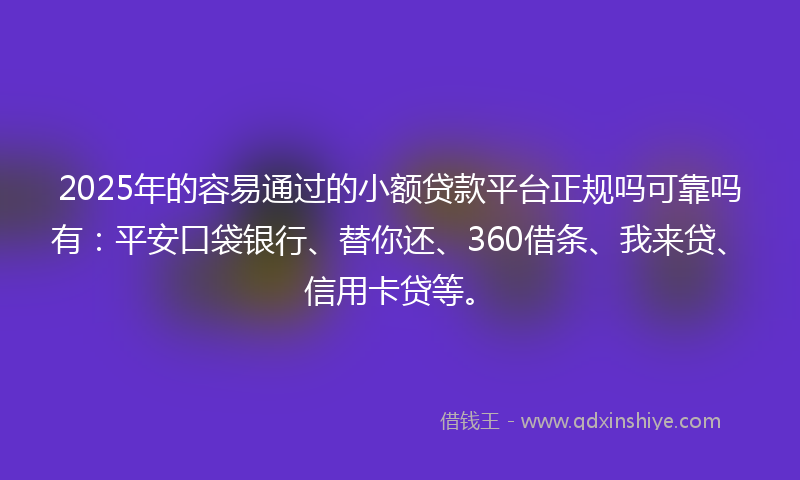 2025年的容易通过的小额贷款平台正规吗可靠吗有：平安口袋银行、替你还、360借条、我来贷、信用卡贷等。