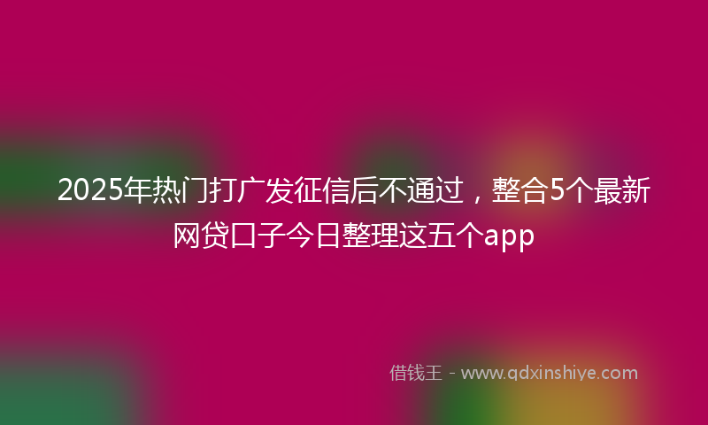 2025年热门打广发征信后不通过，整合5个最新网贷口子今日整理这五个app