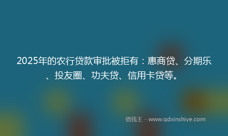 2025年的农行贷款审批被拒有：惠商贷、分期乐、投友圈、功夫贷、信用卡贷等。