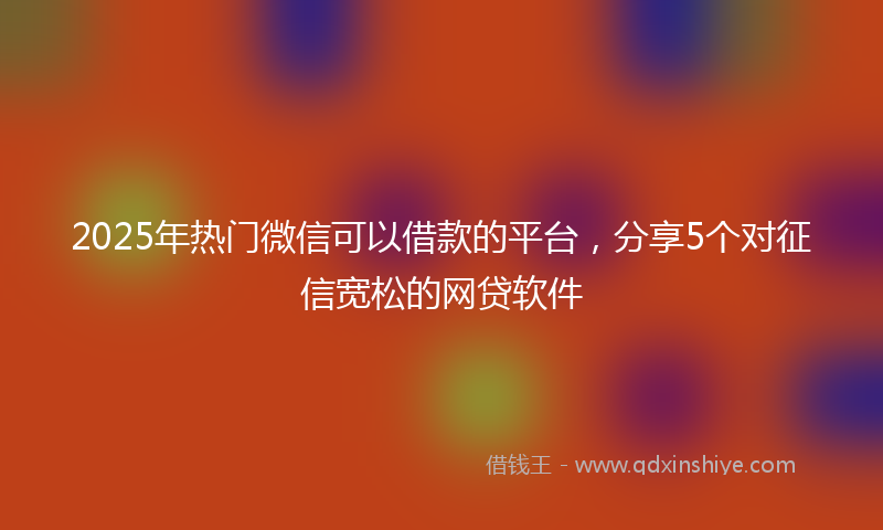 2025年热门微信可以借款的平台，分享5个对征信宽松的网贷软件