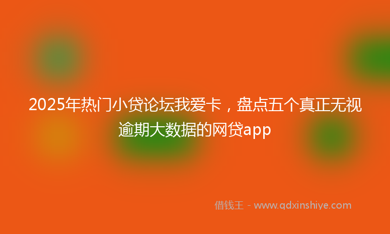 2025年热门小贷论坛我爱卡，盘点五个真正无视逾期大数据的网贷app
