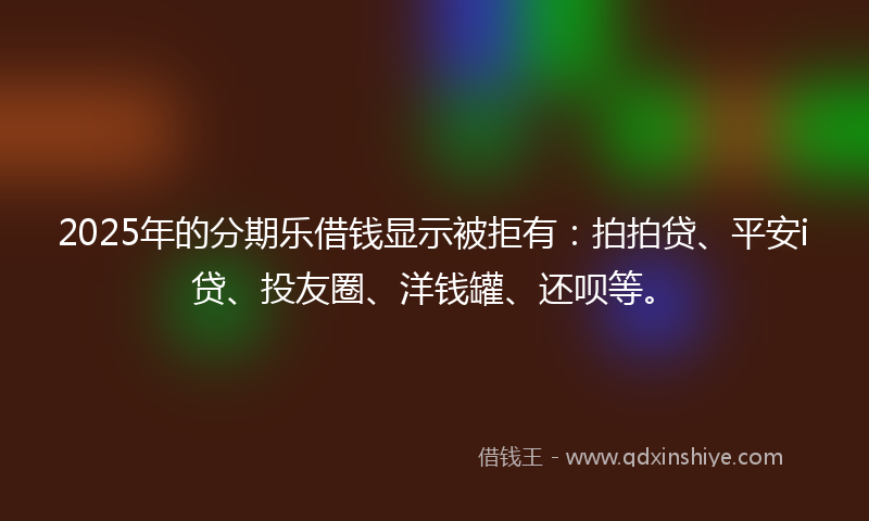 2025年的分期乐借钱显示被拒有：拍拍贷、平安i贷、投友圈、洋钱罐、还呗等。