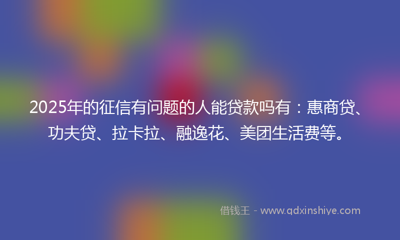 2025年的征信有问题的人能贷款吗有：惠商贷、功夫贷、拉卡拉、融逸花、美团生活费等。