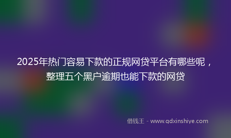 2025年热门容易下款的正规网贷平台有哪些呢，整理五个黑户逾期也能下款的网贷