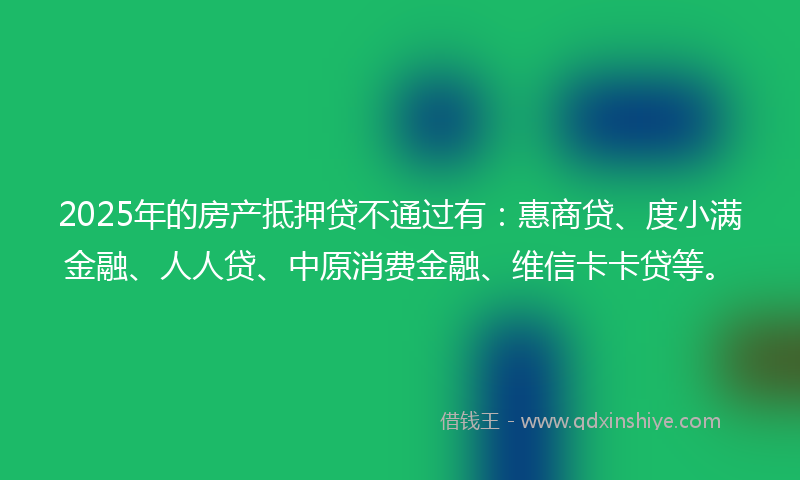 2025年的房产抵押贷不通过有：惠商贷、度小满金融、人人贷、中原消费金融、维信卡卡贷等。