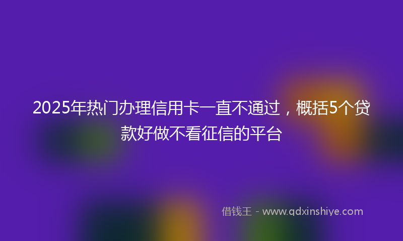 2025年热门办理信用卡一直不通过，概括5个贷款好做不看征信的平台