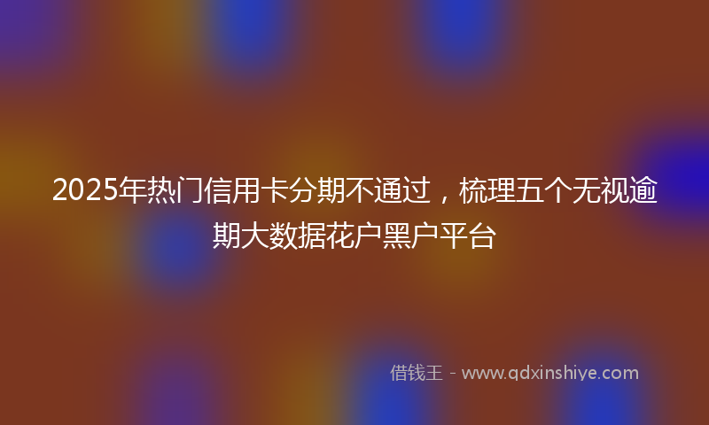 2025年热门信用卡分期不通过，梳理五个无视逾期大数据花户黑户平台