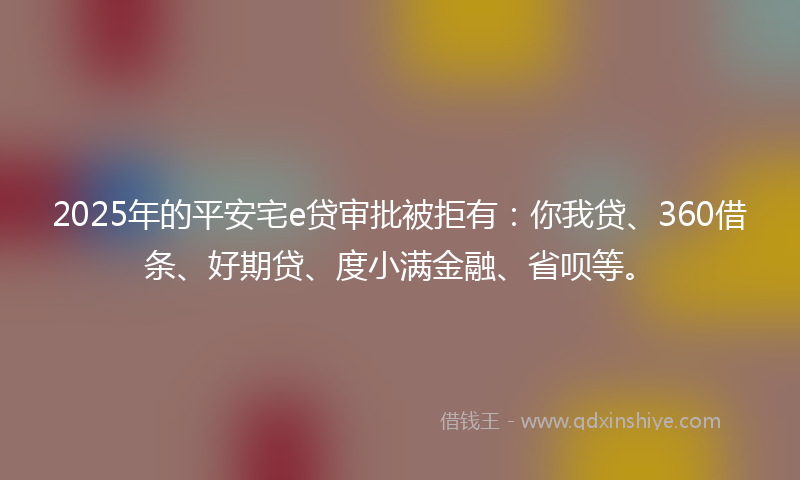 2025年的平安宅e贷审批被拒有：你我贷、360借条、好期贷、度小满金融、省呗等。