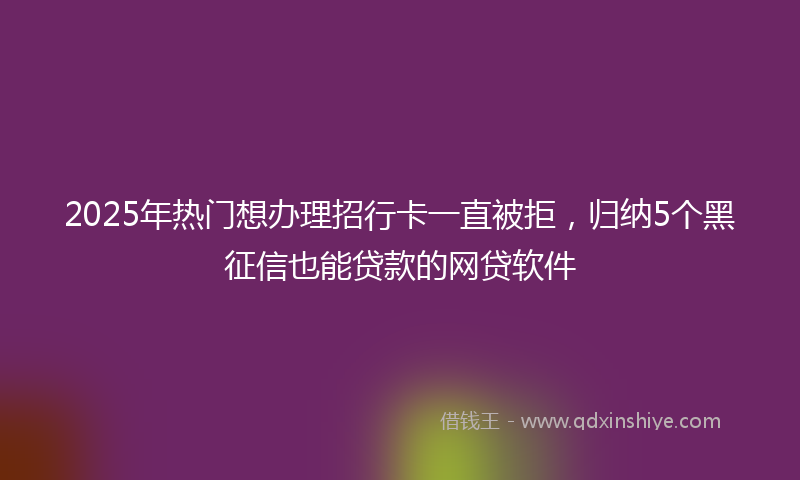 2025年热门想办理招行卡一直被拒，归纳5个黑征信也能贷款的网贷软件