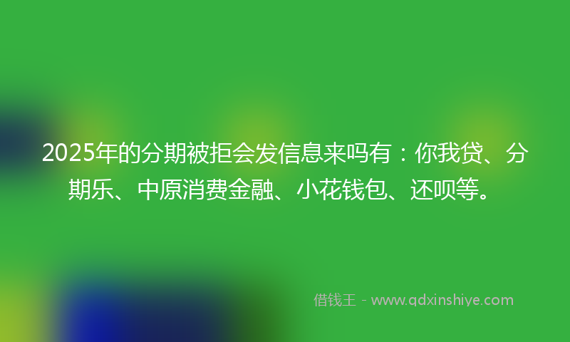 2025年的分期被拒会发信息来吗有：你我贷、分期乐、中原消费金融、小花钱包、还呗等。