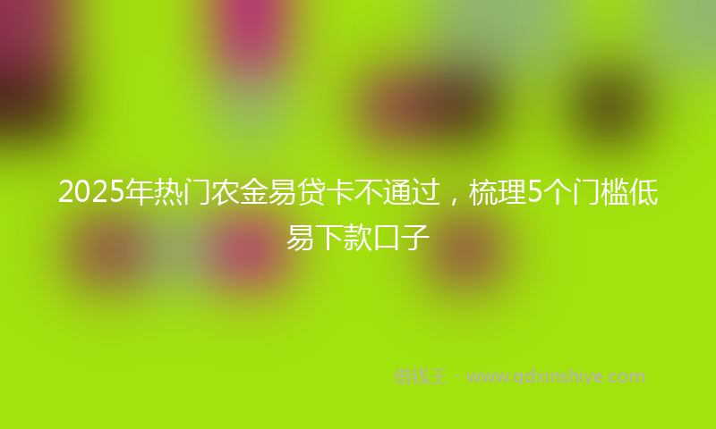2025年热门农金易贷卡不通过，梳理5个门槛低易下款口子