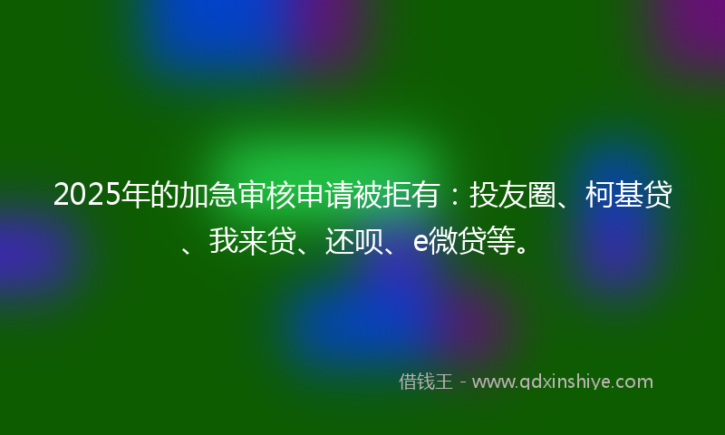 2025年的加急审核申请被拒有：投友圈、柯基贷、我来贷、还呗、e微贷等。