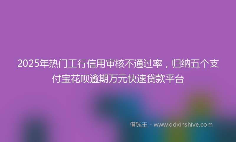 2025年热门工行信用审核不通过率，归纳五个支付宝花呗逾期万元快速贷款平台