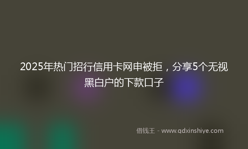 2025年热门招行信用卡网申被拒，分享5个无视黑白户的下款口子
