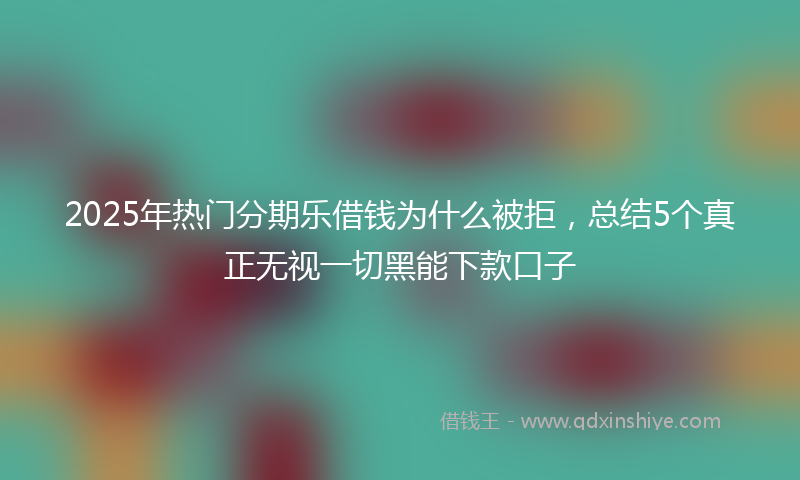 2025年热门分期乐借钱为什么被拒，总结5个真正无视一切黑能下款口子