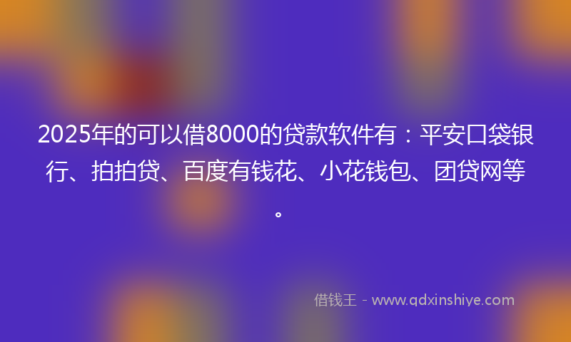 2025年的可以借8000的贷款软件有：平安口袋银行、拍拍贷、百度有钱花、小花钱包、团贷网等。