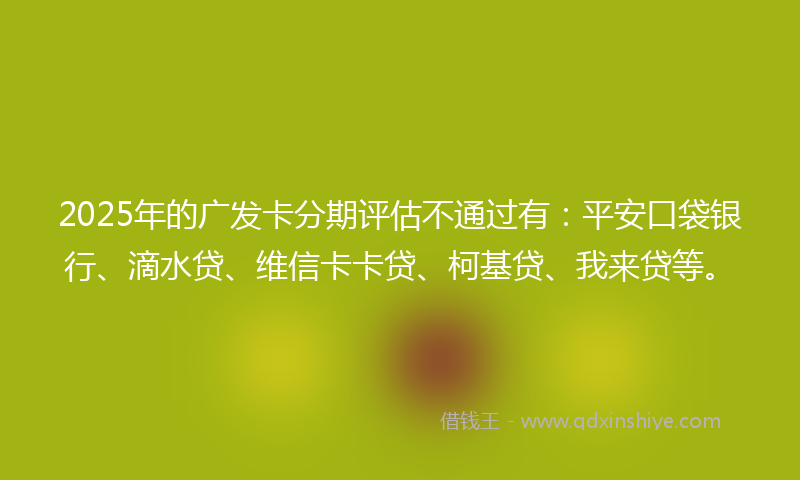 2025年的广发卡分期评估不通过有：平安口袋银行、滴水贷、维信卡卡贷、柯基贷、我来贷等。