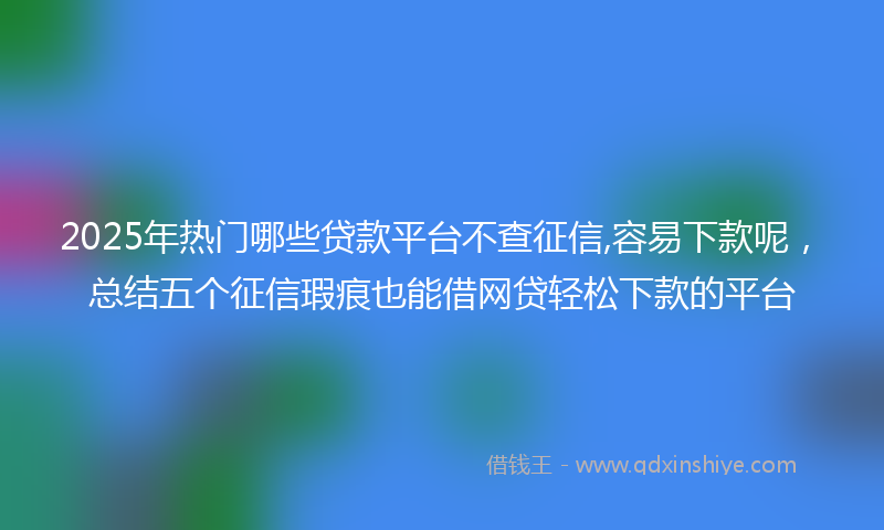 2025年热门哪些贷款平台不查征信,容易下款呢，总结五个征信瑕疵也能借网贷轻松下款的平台