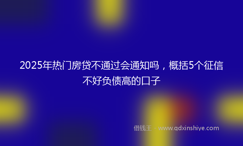 2025年热门房贷不通过会通知吗，概括5个征信不好负债高的口子