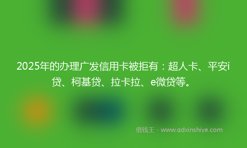 2025年的办理广发信用卡被拒有：超人卡、平安i贷、柯基贷、拉卡拉、e微贷等。
