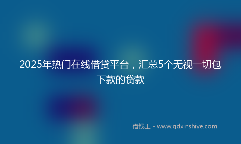 2025年热门在线借贷平台，汇总5个无视一切包下款的贷款