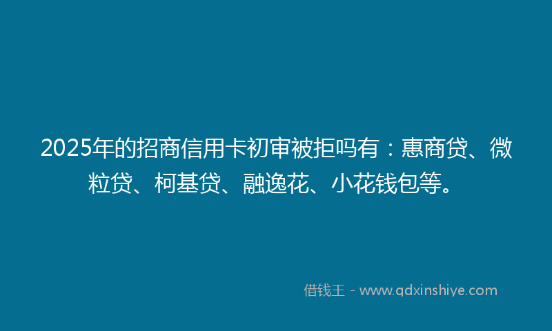 2025年的招商信用卡初审被拒吗有：惠商贷、微粒贷、柯基贷、融逸花、小花钱包等。