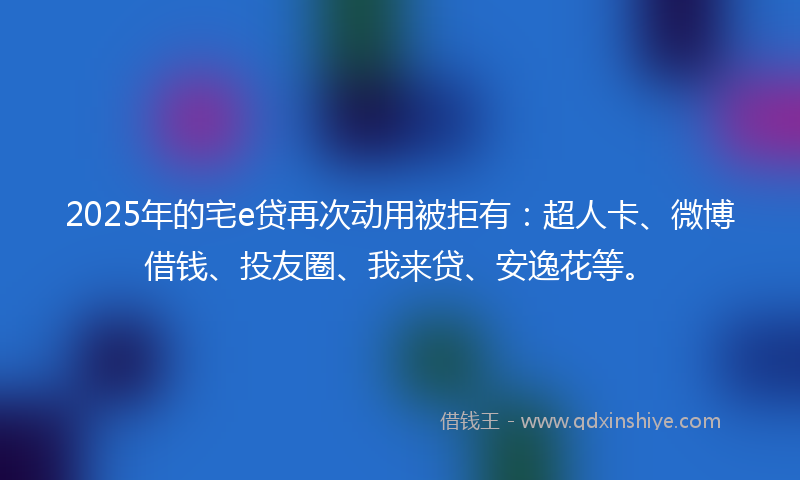 2025年的宅e贷再次动用被拒有：超人卡、微博借钱、投友圈、我来贷、安逸花等。