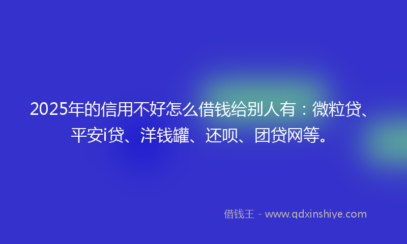 2025年的信用不好怎么借钱给别人有：微粒贷、平安i贷、洋钱罐、还呗、团贷网等。