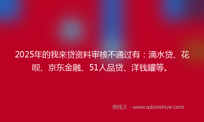 2025年的我来贷资料审核不通过有：滴水贷、花呗、京东金融、51人品贷、洋钱罐等。