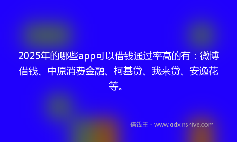 2025年的哪些app可以借钱通过率高的有：微博借钱、中原消费金融、柯基贷、我来贷、安逸花等。
