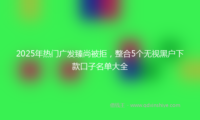 2025年热门广发臻尚被拒，整合5个无视黑户下款口子名单大全