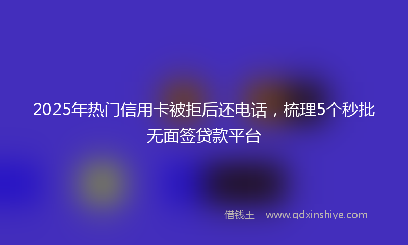 2025年热门信用卡被拒后还电话，梳理5个秒批无面签贷款平台
